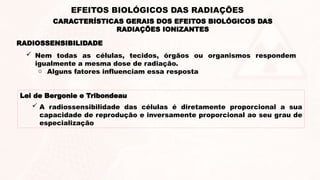 RADIOSSENSIBILIDADE
 Nem todas as células, tecidos, órgãos ou organismos respondem
igualmente a mesma dose de radiação.
o Alguns fatores influenciam essa resposta
Lei de Bergonie e Tribondeau
 A radiossensibilidade das células é diretamente proporcional a sua
capacidade de reprodução e inversamente proporcional ao seu grau de
especialização
CARACTERÍSTICAS GERAIS DOS EFEITOS BIOLÓGICOS DAS
RADIAÇÕES IONIZANTES
EFEITOS BIOLÓGICOS DAS RADIAÇÕES
 