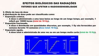 2. Efeito da taxa de dose
A distribuição da dose pode ser classificada como:
 Exposição crônica.
o A dose é administrada a uma taxa baixa ao longo de um longo tempo, por exemplo, 1
mGy/h por 10000 horas (total de 10 Gy).
 Exposição fracionada.
o A dose é distribuída em quantidades discretas, por exemplo, 1 Gy são fornecidos por
semana durante 10 semanas (dose total: 10 Gy).
 Exposição aguda.
 A dose total é administrada de uma vez ou em um tempo muito curto (total de 10 Gy).
EFEITOS BIOLÓGICOS DAS RADIAÇÕES
FATORES QUE AFETAM A RADIOSSENSIBILIDADE
 