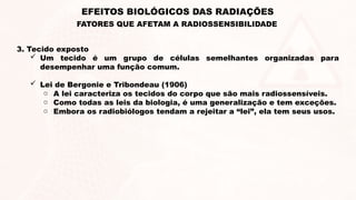 3. Tecido exposto
 Um tecido é um grupo de células semelhantes organizadas para
desempenhar uma função comum.
 Lei de Bergonie e Tribondeau (1906)
o A lei caracteriza os tecidos do corpo que são mais radiossensíveis.
o Como todas as leis da biologia, é uma generalização e tem exceções.
o Embora os radiobiólogos tendam a rejeitar a “lei”, ela tem seus usos.
EFEITOS BIOLÓGICOS DAS RADIAÇÕES
FATORES QUE AFETAM A RADIOSSENSIBILIDADE
 