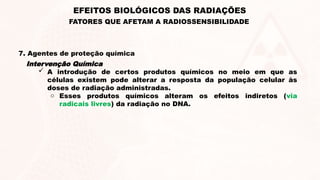 7. Agentes de proteção química
Intervenção Química
 A introdução de certos produtos químicos no meio em que as
células existem pode alterar a resposta da população celular às
doses de radiação administradas.
o Esses produtos químicos alteram os efeitos indiretos (via
radicais livres) da radiação no DNA.
EFEITOS BIOLÓGICOS DAS RADIAÇÕES
FATORES QUE AFETAM A RADIOSSENSIBILIDADE
 