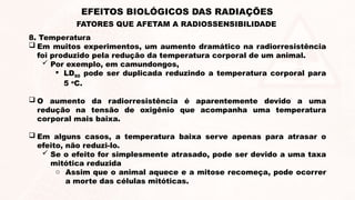 8. Temperatura
 Em muitos experimentos, um aumento dramático na radiorresistência
foi produzido pela redução da temperatura corporal de um animal.
 Por exemplo, em camundongos,
 LD50 pode ser duplicada reduzindo a temperatura corporal para
5 o
C.
 O aumento da radiorresistência é aparentemente devido a uma
redução na tensão de oxigênio que acompanha uma temperatura
corporal mais baixa.
 Em alguns casos, a temperatura baixa serve apenas para atrasar o
efeito, não reduzi-lo.
 Se o efeito for simplesmente atrasado, pode ser devido a uma taxa
mitótica reduzida
o Assim que o animal aquece e a mitose recomeça, pode ocorrer
a morte das células mitóticas.
EFEITOS BIOLÓGICOS DAS RADIAÇÕES
FATORES QUE AFETAM A RADIOSSENSIBILIDADE
 