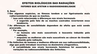 9. Sexo
 Em algumas espécies, as fêmeas tendem a ser ligeiramente mais
radiorresistentes do que os machos.
 isso está relacionado a diferenças nos níveis hormonais
 é sugerido pelo fato de os machos castrados reverterem essa
tendência.
 As diferenças de sensibilidade dependem do efeito que está sendo
procurado.
 Por exemplo,
 os homens são mais suscetíveis à leucemia induzida pela
radiação,
 enquanto as mulheres são mais suscetíveis ao câncer de tireoide
induzido pela radiação.
 Os linfócitos de homens e mulheres diferem em sua radiossensibilidade,
algo que pode introduzir incerteza na dosimetria citogenética.
 A variabilidade nos níveis hormonais femininos foi associada a
variações na radiossensibilidade dos linfócitos.
EFEITOS BIOLÓGICOS DAS RADIAÇÕES
FATORES QUE AFETAM A RADIOSSENSIBILIDADE
 