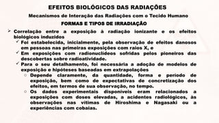 FORMAS E TIPOS DE IRRADIAÇÃO
 Correlação entre a exposição à radiação ionizante e os efeitos
biológicos induzidos
 Foi estabelecida, inicialmente, pela observação de efeitos danosos
em pessoas nas primeiras exposições com raios X, e
 Em exposições com radionuclídeos sofridas pelos pioneiros das
descobertas sobre radioatividade.
 Para o seu detalhamento, foi necessária a adoção de modelos de
exposição e hipóteses baseadas em extrapolações
o Depende claramente, da quantidade, forma e período de
exposição, bem como de expectativas de concretização dos
efeitos, em termos de sua observação, no tempo.
o Os dados experimentais disponíveis eram relacionados a
exposições com doses elevadas, a acidentes radiológicos, às
observações nas vítimas de Hiroshima e Nagasaki ou a
experiências com cobaias.
EFEITOS BIOLÓGICOS DAS RADIAÇÕES
Mecanismos de Interação das Radiações com o Tecido Humano
 
