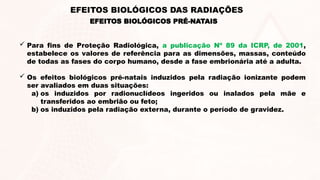  Para fins de Proteção Radiológica, a publicação Nº 89 da ICRP, de 2001,
estabelece os valores de referência para as dimensões, massas, conteúdo
de todas as fases do corpo humano, desde a fase embrionária até a adulta.
 Os efeitos biológicos pré-natais induzidos pela radiação ionizante podem
ser avaliados em duas situações:
a) os induzidos por radionuclídeos ingeridos ou inalados pela mãe e
transferidos ao embrião ou feto;
b) os induzidos pela radiação externa, durante o período de gravidez.
EFEITOS BIOLÓGICOS PRÉ-NATAIS
EFEITOS BIOLÓGICOS DAS RADIAÇÕES
 