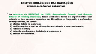  No relatório da UNSCEAR de 1986, denominado Genetic and Somatic
Effects of Ionizing Radiation, foram avaliados dados de experimentos com
animais e das pessoas expostas em Hiroshima e Nagasaki, e enfocados,
principalmente, os temas:
a) efeitos letais no embrião;
b) malformações e outras alterações estruturais e no crescimento;
c) retardo mental;
d) indução de doenças, incluindo a leucemia; e
e) efeitos hereditários.
EFEITOS BIOLÓGICOS PRÉ-NATAIS
EFEITOS BIOLÓGICOS DAS RADIAÇÕES
 