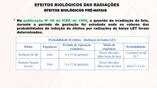  Na publicação Nº 60 da ICRP, de 1990, a questão da irradiação do feto,
durante o período de gestação foi estudada onde os valores das
probabilidades de indução de efeitos por radiações de baixa LET foram
determinados.
EFEITOS BIOLÓGICOS PRÉ-NATAIS
EFEITOS BIOLÓGICOS DAS RADIAÇÕES
 