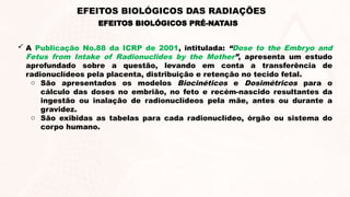  A Publicação No.88 da ICRP de 2001, intitulada: “Dose to the Embryo and
Fetus from Intake of Radionuclides by the Mother”, apresenta um estudo
aprofundado sobre a questão, levando em conta a transferência de
radionuclídeos pela placenta, distribuição e retenção no tecido fetal.
o São apresentados os modelos Biocinéticos e Dosimétricos para o
cálculo das doses no embrião, no feto e recém-nascido resultantes da
ingestão ou inalação de radionuclídeos pela mãe, antes ou durante a
gravidez.
o São exibidas as tabelas para cada radionuclídeo, órgão ou sistema do
corpo humano.
EFEITOS BIOLÓGICOS PRÉ-NATAIS
EFEITOS BIOLÓGICOS DAS RADIAÇÕES
 