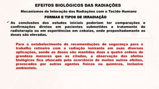  As conclusões dos estudos iniciais poderiam ter comparações e
confirmações diretas em pacientes submetidos a tratamento de
radioterapia ou em experiências em cobaias, onde propositadamente as
doses são elevadas.
FORMAS E TIPOS DE IRRADIAÇÃO
EFEITOS BIOLÓGICOS DAS RADIAÇÕES
Mecanismos de Interação das Radiações com o Tecido Humano
Para o estabelecimento de recomendações de segurança para o
trabalho rotineiro com a radiação ionizante em suas diversas
aplicações, aonde as doses são mantidas duas a quatro ordens de
grandeza menores que as citadas, a observação dos efeitos
biológicos fica ofuscada pela ocorrência de muitos outros efeitos,
provocados por outros agentes físicos ou químicos, inclusive
ambientais.
 