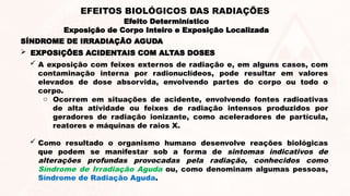 SÍNDROME DE IRRADIAÇÃO AGUDA
 A exposição com feixes externos de radiação e, em alguns casos, com
contaminação interna por radionuclídeos, pode resultar em valores
elevados de dose absorvida, envolvendo partes do corpo ou todo o
corpo.
o Ocorrem em situações de acidente, envolvendo fontes radioativas
de alta atividade ou feixes de radiação intensos produzidos por
geradores de radiação ionizante, como aceleradores de partícula,
reatores e máquinas de raios X.
 Como resultado o organismo humano desenvolve reações biológicas
que podem se manifestar sob a forma de sintomas indicativos de
alterações profundas provocadas pela radiação, conhecidos como
Síndrome de Irradiação Aguda ou, como denominam algumas pessoas,
Síndrome de Radiação Aguda.
 EXPOSIÇÕES ACIDENTAIS COM ALTAS DOSES
Efeito Determinístico
Exposição de Corpo Inteiro e Exposição Localizada
EFEITOS BIOLÓGICOS DAS RADIAÇÕES
 