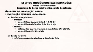 SÍNDROME DE IRRADIAÇÃO AGUDA
c. Lesões nas gônadas
o Homem
o esterilidade temporária D > 0,15 Gy
o esterilidade definitiva 3,5< D > 6 Gy
o Mulher
o alterações provisórias na fecundidade D > 2,5 Gy
o esterilidade 3 < D < 6 Gy
d. Lesão no Feto
o efeitos em função da dose e idade do feto
 EXPOSIÇÃO EXTERNA LOCALIZADA
Efeito Determinístico
Exposição de Corpo Inteiro e Exposição Localizada
EFEITOS BIOLÓGICOS DAS RADIAÇÕES
 