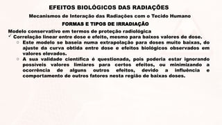 Modelo conservativo em termos de proteção radiológica
 Correlação linear entre dose e efeito, mesmo para baixos valores de dose.
o Este modelo se baseia numa extrapolação para doses muito baixas, do
ajuste da curva obtida entre dose e efeitos biológicos observados em
valores elevados.
o A sua validade científica é questionada, pois poderia estar ignorando
possíveis valores limiares para certos efeitos, ou minimizando a
ocorrência de alguns outros efeitos, devido a influência e
comportamento de outros fatores nesta região de baixas doses.
FORMAS E TIPOS DE IRRADIAÇÃO
EFEITOS BIOLÓGICOS DAS RADIAÇÕES
Mecanismos de Interação das Radiações com o Tecido Humano
 