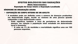 SÍNDROME DE IRRADIAÇÃO AGUDA
 A morbidez pode ser definida como o número de doenças produzidas
em determinado órgão, tecido ou sistema de uma pessoa quando
submetida a uma determinada causa.
o Pode significar também a taxa de portadores de determinada
doença, em relação à população total estudada em determinado
local e momento.
 O valor de 1% de morbidez e mortalidade significa uma em 100
pessoas expostas.
 EXPOSIÇÃO DE CORPO INTEIRO DE UM ADULTO
Efeito Determinístico
Exposição de Corpo Inteiro e Exposição Localizada
EFEITOS BIOLÓGICOS DAS RADIAÇÕES
 