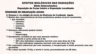 SÍNDROME DE IRRADIAÇÃO AGUDA
3. Doença e / ou estágio de morte da Síndrome de Irradiação Aguda
 Muitas das características da fase prodrômica podem ocorrer novamente,
 por exemplo,
 náuseas,
 vômitos,
 anorexia,
 fadiga.
 Sintomas adicionais podem incluir
 febre,
 hemorragia.
 Geralmente, acredita-se que sem atenção médica:
 a morte é certa acima de 6 Gy
 50% dos indivíduos expostos morrem com uma dose de 4 Gy
 5% dos indivíduos expostos morrem com uma dose de 2 Gy
 Se o paciente sobreviver por seis semanas, a recuperação é muito provável, mas não
garantida.
 Se a dose exceder 10 Gy, a morte é certa, provavelmente em 60 dias.
Efeito Determinístico
Exposição de Corpo Inteiro e Exposição Localizada
EFEITOS BIOLÓGICOS DAS RADIAÇÕES
 