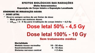 SÍNDROME DE IRRADIAÇÃO AGUDA
 DOSE LETAL
Dose letal 100% - 10 Gy
Sem tratamento médico
Dose letal 50% - 4,5 Gy
 Ocorre sempre acima de um limiar de dose
o Mais grave em maiores doses
o LD50/60  3 - 5 Gy para irradiação de corpo inteiro ~ 4,5 Gy
Mortalidade
Medula óssea vermelha 10 - 30 dias
Gastrointestinal 4 - 10 dias
Sistema nervoso central < 2 dias
Efeito Determinístico
Exposição de Corpo Inteiro e Exposição Localizada
EFEITOS BIOLÓGICOS DAS RADIAÇÕES
 