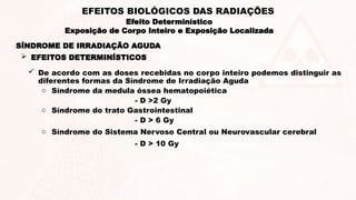 SÍNDROME DE IRRADIAÇÃO AGUDA
 EFEITOS DETERMINÍSTICOS
 De acordo com as doses recebidas no corpo inteiro podemos distinguir as
diferentes formas da Síndrome de Irradiação Aguda
o Síndrome da medula óssea hematopoiética
- D >2 Gy
o Síndrome do trato Gastrointestinal
- D > 6 Gy
o Síndrome do Sistema Nervoso Central ou Neurovascular cerebral
- D > 10 Gy
Efeito Determinístico
Exposição de Corpo Inteiro e Exposição Localizada
EFEITOS BIOLÓGICOS DAS RADIAÇÕES
 