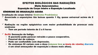 SÍNDROME DE IRRADIAÇÃO AGUDA
Irradiação de corpo inteiro: Síndrome Prodrômica
 Associada a exposições tão baixas quanto 1 Gy, quase universal acima de 2
Gy
 Radiação na região epigástrica com maior probabilidade de provocar esta
síndrome
o Tem um período latente de 2 a 6 horas
 Sx/Si: Sensação de fadiga.
o O paciente pode parecer retraído e pouco cooperativo.
o Possível dor de cabeça.
o Pode ser confundido com depressão.
o Os sintomas GI variam com a dose (náusea leve a ânsia de vômito; diarreia
é um sinal ameaçador de exposição a doses mais altas).
Efeito Determinístico
Exposição de Corpo Inteiro e Exposição Localizada
EFEITOS BIOLÓGICOS DAS RADIAÇÕES
 