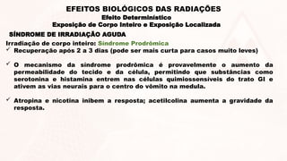 SÍNDROME DE IRRADIAÇÃO AGUDA
Irradiação de corpo inteiro: Síndrome Prodrômica
 Recuperação após 2 a 3 dias (pode ser mais curta para casos muito leves)
 O mecanismo da síndrome prodrômica é provavelmente o aumento da
permeabilidade do tecido e da célula, permitindo que substâncias como
serotonina e histamina entrem nas células quimiossensíveis do trato GI e
ativem as vias neurais para o centro do vômito na medula.
 Atropina e nicotina inibem a resposta; acetilcolina aumenta a gravidade da
resposta.
Efeito Determinístico
Exposição de Corpo Inteiro e Exposição Localizada
EFEITOS BIOLÓGICOS DAS RADIAÇÕES
 