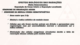  Dose maior que 2 Gy
 Diminui o índice mitótico da medula óssea
 Células que não foram mortas entram em divisão e apresentam uma
regeneração mas por anormalidades morrem e novamente cai o
índice mitótico
 Diminuição das células sanguíneas circulantes devido a falta de
renovação dessas células pela medula óssea
SÍNDROME DE IRRADIAÇÃO AGUDA
 SÍNDROME DA MEDULA ÓSSEA HEMATOPOIÉTICA
Efeito Determinístico
Exposição de Corpo Inteiro e Exposição Localizada
EFEITOS BIOLÓGICOS DAS RADIAÇÕES
 