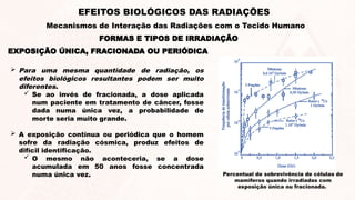 EXPOSIÇÃO ÚNICA, FRACIONADA OU PERIÓDICA
 Para uma mesma quantidade de radiação, os
efeitos biológicos resultantes podem ser muito
diferentes.
 Se ao invés de fracionada, a dose aplicada
num paciente em tratamento de câncer, fosse
dada numa única vez, a probabilidade de
morte seria muito grande.
 A exposição contínua ou periódica que o homem
sofre da radiação cósmica, produz efeitos de
difícil identificação.
 O mesmo não aconteceria, se a dose
acumulada em 50 anos fosse concentrada
numa única vez. Percentual de sobrevivência de células de
mamíferos quando irradiadas com
exposição única ou fracionada.
FORMAS E TIPOS DE IRRADIAÇÃO
EFEITOS BIOLÓGICOS DAS RADIAÇÕES
Mecanismos de Interação das Radiações com o Tecido Humano
 