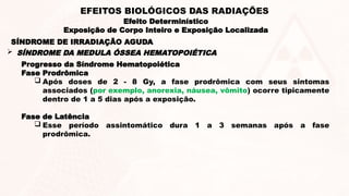 Progresso da Síndrome Hematopoiética
Fase Prodrômica
 Após doses de 2 - 8 Gy, a fase prodrômica com seus sintomas
associados (por exemplo, anorexia, náusea, vômito) ocorre tipicamente
dentro de 1 a 5 dias após a exposição.
Fase de Latência
 Esse período assintomático dura 1 a 3 semanas após a fase
prodrômica.
SÍNDROME DE IRRADIAÇÃO AGUDA
 SÍNDROME DA MEDULA ÓSSEA HEMATOPOIÉTICA
Efeito Determinístico
Exposição de Corpo Inteiro e Exposição Localizada
EFEITOS BIOLÓGICOS DAS RADIAÇÕES
 