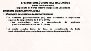 A síndrome gastrointestinal (GI) está associada a exposições
agudas de corpo inteiro de 8 Gy a 30 Gy.
o As estimativas para o aparecimento da síndrome
gastrointestinal variam de 6 - 10 Gy.
 A morte resulta tanto do dano ao revestimento do trato
gastrointestinal quanto do dano ao sistema hematopoiético.
 SÍNDROME DO SISTEMA GASTROINTESTINAL
SÍNDROME DE IRRADIAÇÃO AGUDA
Efeito Determinístico
Exposição de Corpo Inteiro e Exposição Localizada
EFEITOS BIOLÓGICOS DAS RADIAÇÕES
 