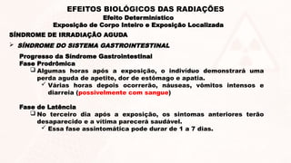 Progresso da Síndrome Gastrointestinal
Fase Prodrômica
 Algumas horas após a exposição, o indivíduo demonstrará uma
perda aguda de apetite, dor de estômago e apatia.
 Várias horas depois ocorrerão, náuseas, vômitos intensos e
diarreia (possivelmente com sangue)
Fase de Latência
 No terceiro dia após a exposição, os sintomas anteriores terão
desaparecido e a vítima parecerá saudável.
 Essa fase assintomática pode durar de 1 a 7 dias.
 SÍNDROME DO SISTEMA GASTROINTESTINAL
SÍNDROME DE IRRADIAÇÃO AGUDA
Efeito Determinístico
Exposição de Corpo Inteiro e Exposição Localizada
EFEITOS BIOLÓGICOS DAS RADIAÇÕES
 