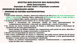 Doença
 Pode incluir náuseas, vômitos, obstrução dolorosa do íleo (falha do trato intestinal em
mover o conteúdo), diarréia, febre, septicemia (inflamação de todo o corpo devido à
infecção), hemorragia, apatia, anorexia e perda de peso.
 A morte geralmente ocorre dentro de 3 a 12 dias após a exposição.
 Como o mecanismo de renovação celular do trato gastrointestinal foi
completamente destruído e não pode ser substituído, a morte é inevitável.
 As causas de morte incluem perdas de fluidos e eletrólitos devido à destruição do
revestimento do trato gastrointestinal.
 Essas perdas de fluidos também são responsáveis pela perda de peso, diarréia e
espessamento do sangue associados à síndrome GI.
 Existe uma incapacidade de absorver nutrientes.
 Uma causa contribuinte de morte é a infecção, que pode ocorrer dentro de 24 horas
após a exposição, pois as bactérias endógenas que habitam o trato gastrointestinal
invadem o corpo através do revestimento danificado.
 Danos ao sistema hematopoiético reduzem simultaneamente a capacidade do
corpo de lidar com a infecção.
 SÍNDROME DO SISTEMA GASTROINTESTINAL
SÍNDROME DE IRRADIAÇÃO AGUDA
Efeito Determinístico
Exposição de Corpo Inteiro e Exposição Localizada
EFEITOS BIOLÓGICOS DAS RADIAÇÕES
 