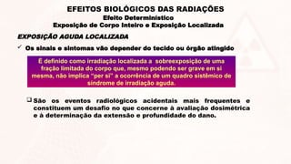 EXPOSIÇÃO AGUDA LOCALIZADA
 Os sinais e sintomas vão depender do tecido ou órgão atingido
É definido como irradiação localizada a sobreexposição de uma
fração limitada do corpo que, mesmo podendo ser grave em si
mesma, não implica “per si” a ocorrência de um quadro sistêmico de
síndrome de irradiação aguda.
 São os eventos radiológicos acidentais mais frequentes e
constituem um desafio no que concerne à avaliação dosimétrica
e à determinação da extensão e profundidade do dano.
Efeito Determinístico
Exposição de Corpo Inteiro e Exposição Localizada
EFEITOS BIOLÓGICOS DAS RADIAÇÕES
 