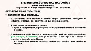  REAÇÃO DA PELE IRRADIADA
 O tratamento visa manter o tecido limpo, prevenindo infecções e
reduzindo qualquer dor ou irritação que esteja presente.
 A cura levará de semanas a meses.
 Após a recuperação, a pele pode ficar pigmentada e mais suscetível
a lesões.
 O tratamento pode incluir a administração oral de anti-histamínicos
(por exemplo, Loratadina) que pode reduzir a sensação de coceira e
encurtar a duração do eritema.
 Os esteróides tópicos também podem ser usados para aliviar o
eritema.
EXPOSIÇÃO AGUDA LOCALIZADA
Efeito Determinístico
Exposição de Corpo Inteiro e Exposição Localizada
EFEITOS BIOLÓGICOS DAS RADIAÇÕES
 