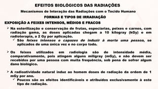 EXPOSIÇÃO A FEIXES INTENSOS, MÉDIOS E FRACOS
 Na esterilização e conservação de frutas, especiarias, peixes e carnes, com
radiação gama, as doses aplicadas chegam a 10 kilogray (kGy) e em
radioterapia, a 2 Gy por aplicação.
 São feixes intensos e capazes de induzir à morte uma pessoa, se
aplicados de uma única vez e no corpo todo.
 Os feixes utilizados em radiologia são de intensidade média,
comparativamente, pois atingem alguns miligray (mGy), e não devem ser
recebidos por uma pessoa com muita frequência, sob pena de sofrer algum
dano biológico.
 A radioatividade natural induz ao homem doses de radiação da ordem de 1
mGy por ano.
 Poucos são os efeitos identificáveis e atribuídos exclusivamente à este
tipo de radiação.
FORMAS E TIPOS DE IRRADIAÇÃO
EFEITOS BIOLÓGICOS DAS RADIAÇÕES
Mecanismos de Interação das Radiações com o Tecido Humano
 
