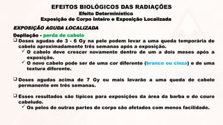 Depilação - perda de cabelo
 Doses agudas de 3 - 6 Gy na pele podem levar a uma queda temporária de
cabelo aproximadamente três semanas após a exposição.
 O cabelo deve crescer novamente dentro de um a dois meses após a
exposição.
 O novo cabelo pode ser de uma cor diferente (branco ou cinza) e de uma
textura diferente.
 Doses agudas acima de 7 Gy ou mais levarão a uma queda de cabelo
permanente em três semanas.
 Esses resultados são típicos para exposições da área da barba e do couro
cabeludo.
 Os pelos de outras partes do corpo são afetados com menos facilidade.
EXPOSIÇÃO AGUDA LOCALIZADA
Efeito Determinístico
Exposição de Corpo Inteiro e Exposição Localizada
EFEITOS BIOLÓGICOS DAS RADIAÇÕES
 
