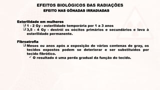 Esterilidade em mulheres
 1 - 2 Gy - esterilidade temporária por 1 a 3 anos
 3,5 - 4 Gy - destrói os oócitos primários e secundários e leva à
esterilidade permanente.
Fibroatrofia
 Meses ou anos após a exposição de várias centenas de gray, os
tecidos expostos podem se deteriorar e ser substituídos por
tecido fibrótico.
 O resultado é uma perda gradual da função do tecido.
EFEITO NAS GÔNADAS IRRADIADAS
EFEITOS BIOLÓGICOS DAS RADIAÇÕES
 