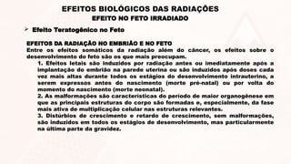 EFEITO NO FETO IRRADIADO
EFEITOS BIOLÓGICOS DAS RADIAÇÕES
 Efeito Teratogênico no Feto
EFEITOS DA RADIAÇÃO NO EMBRIÃO E NO FETO
Entre os efeitos somáticos da radiação além do câncer, os efeitos sobre o
desenvolvimento do feto são os que mais preocupam.
1. Efeitos letais são induzidos por radiação antes ou imediatamente após a
implantação do embrião na parede uterina ou são induzidos após doses cada
vez mais altas durante todos os estágios do desenvolvimento intrauterino, a
serem expressos antes do nascimento (morte pré-natal) ou por volta do
momento do nascimento (morte neonatal).
2. As malformações são características do período de maior organogênese em
que as principais estruturas do corpo são formadas e, especialmente, da fase
mais ativa de multiplicação celular nas estruturas relevantes.
3. Distúrbios de crescimento e retardo de crescimento, sem malformações,
são induzidos em todos os estágios de desenvolvimento, mas particularmente
na última parte da gravidez.
 