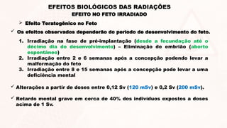  Os efeitos observados dependerão do período de desenvolvimento do feto.
1. Irradiação na fase de pré-implantação (desde a fecundação até o
décimo dia do desenvolvimento) – Eliminação do embrião (aborto
espontâneo)
2. Irradiação entre 2 e 6 semanas após a concepção podendo levar a
malformação do feto
3. Irradiação entre 8 e 15 semanas após a concepção pode levar a uma
deficiência mental
 Alterações a partir de doses entre 0,12 Sv (120 mSv) e 0,2 Sv (200 mSv).
 Retardo mental grave em cerca de 40% dos indivíduos expostos a doses
acima de 1 Sv.
EFEITO NO FETO IRRADIADO
EFEITOS BIOLÓGICOS DAS RADIAÇÕES
 Efeito Teratogênico no Feto
 