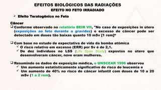 Câncer
 Conforme observado no relatório BEIR VII, "No caso de exposições in útero
(exposições ao feto durante a gravidez) o excesso de câncer pode ser
detectado em doses tão baixas quanto 10 mSv [1 rem]“
 Com base no estudo de expectativa de vida da bomba atômica
 O risco relativo em excesso (ERR) por Sv é de 2,1.
 De dez indivíduos no LSS (Life Span Study) expostos no útero que
desenvolveram câncer, nove eram mulheres.
 Resumindo os dados de exposição médica, o UNSCEAR 1996 observou
 Um aumento estatisticamente significativo do risco de leucemia e
 Um aumento de 40% no risco de câncer infantil com doses de 10 a 20
mSv (1 a 2 rem).
EFEITO NO FETO IRRADIADO
EFEITOS BIOLÓGICOS DAS RADIAÇÕES
 Efeito Teratogênico no Feto
 