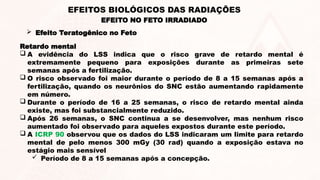 Retardo mental
 A evidência do LSS indica que o risco grave de retardo mental é
extremamente pequeno para exposições durante as primeiras sete
semanas após a fertilização.
 O risco observado foi maior durante o período de 8 a 15 semanas após a
fertilização, quando os neurônios do SNC estão aumentando rapidamente
em número.
 Durante o período de 16 a 25 semanas, o risco de retardo mental ainda
existe, mas foi substancialmente reduzido.
 Após 26 semanas, o SNC continua a se desenvolver, mas nenhum risco
aumentado foi observado para aqueles expostos durante este período.
 A ICRP 90 observou que os dados do LSS indicaram um limite para retardo
mental de pelo menos 300 mGy (30 rad) quando a exposição estava no
estágio mais sensível
 Período de 8 a 15 semanas após a concepção.
EFEITO NO FETO IRRADIADO
EFEITOS BIOLÓGICOS DAS RADIAÇÕES
 Efeito Teratogênico no Feto
 