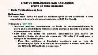 Malformações
 A dose mais baixa na qual as malformações foram atribuídas a uma
exposição pré-natal é de aproximadamente 0,05 Gy (5 rad).
 Citando a ICRP 103
 “existem padrões dependentes da idade de radiossensibilidade in
útero com sensibilidade máxima sendo expressa durante o período de
organogênese principal.
 Com base em dados de animais, considera-se que existe um
verdadeiro limiar de dose de cerca de 100 mGy [10 rad] para a
indução de malformações
o Para fins práticos, a Comissão considera que o risco de
malformação após a exposição intrauterina a doses bem abaixo
de 100 mGy [10 rad] não é esperado. ”
EFEITO NO FETO IRRADIADO
EFEITOS BIOLÓGICOS DAS RADIAÇÕES
 Efeito Teratogênico no Feto
 