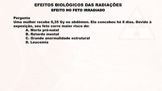 Pergunta
Uma mulher recebe 0,35 Gy no abdômen. Ela concebeu há 8 dias. Devido à
exposição, seu feto corre maior risco de:
A. Morte pré-natal
B. Retardo mental
C. Grande anormalidade estrutural
D. Leucemia
EFEITO NO FETO IRRADIADO
EFEITOS BIOLÓGICOS DAS RADIAÇÕES
 