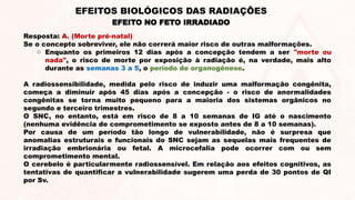 Resposta: A. (Morte pré-natal)
Se o concepto sobreviver, ele não correrá maior risco de outras malformações.
o Enquanto os primeiros 12 dias após a concepção tendem a ser "morte ou
nada", o risco de morte por exposição à radiação é, na verdade, mais alto
durante as semanas 3 a 5, o período de organogênese.
A radiossensibilidade, medida pelo risco de induzir uma malformação congênita,
começa a diminuir após 45 dias após a concepção - o risco de anormalidades
congênitas se torna muito pequeno para a maioria dos sistemas orgânicos no
segundo e terceiro trimestres.
O SNC, no entanto, está em risco de 8 a 10 semanas de IG até o nascimento
(nenhuma evidência de comprometimento se exposto antes de 8 a 10 semanas).
Por causa de um período tão longo de vulnerabilidade, não é surpresa que
anomalias estruturais e funcionais do SNC sejam as sequelas mais frequentes de
irradiação embrionária ou fetal. A microcefalia pode ocorrer com ou sem
comprometimento mental.
O cerebelo é particularmente radiossensível. Em relação aos efeitos cognitivos, as
tentativas de quantificar a vulnerabilidade sugerem uma perda de 30 pontos de QI
por Sv.
EFEITO NO FETO IRRADIADO
EFEITOS BIOLÓGICOS DAS RADIAÇÕES
 