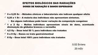 DOSES DE RADIAÇÃO E DANOS ESPERADOS
EFEITOS BIOLÓGICOS DAS RADIAÇÕES
 0 a 0,25 Sv - Métodos clínicos e laboratoriais não indicam qualquer efeito
 0,25 a 1 Sv – A maioria dos indivíduos não apresentam sintomas.
o Em alguns indivíduos pode haver variação da composição sanguínea
 1 a 2 Gy – Muitos indivíduos apresentam sinais de dano, acentuada
diminuição de glóbulos brancos e vermelho
 4,5 Gy – Dose letal 50 % para indivíduos não tratados
 6 a 8 Gy – Danos no trato gastrointestinal
 8 Gy – Dose letal 100% para indivíduos não tratados
0,02 Sv/ano
20 mSv
 