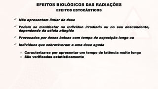 EFEITOS ESTOCÁSTICOS
EFEITOS BIOLÓGICOS DAS RADIAÇÕES
 Não apresentam limiar de dose
 Podem se manifestar no indivíduo irradiado ou no seu descendente,
dependendo da célula atingida
 Provocados por doses baixas com tempo de exposição longo ou
 Indivíduos que sobreviveram a uma dose aguda
o Caracteriza-se por apresentar um tempo de latência muito longo
o São verificados estatisticamente
 