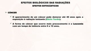  CÂNCER
 O aparecimento de um câncer pode demorar até 40 anos após a
exposição à radiação ionizante (Efeito Tardio).
 A forma de câncer que ocorre mais precocemente é a Leucemia
com um tempo de latência entre 6 e 12 anos.
EFEITOS ESTOCÁSTICOS
EFEITOS BIOLÓGICOS DAS RADIAÇÕES
 