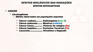  CÂNCER
 Carcinogênese
o Efeitos observados em populações expostas
 Câncer cutâneo.......... Radiologistas (raio X)
 Câncer pulmonar........ Mineiros (radônio)
 Câncer ósseo.............. Pintores de relógios (Ra)
 Câncer hepático......... Pacientes Torotrast (Th)
 Leucemia.................... Hiroshima e Nagazaki
EFEITOS ESTOCÁSTICOS
EFEITOS BIOLÓGICOS DAS RADIAÇÕES
 
