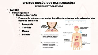  CÂNCER
 Carcinogênese
o Efeitos observados
 Formas de câncer com maior incidência entre os sobreviventes das
bombas atômicas
 Leucemia
 Tireóide
 Mama
 Pulmão
EFEITOS ESTOCÁSTICOS
EFEITOS BIOLÓGICOS DAS RADIAÇÕES
 