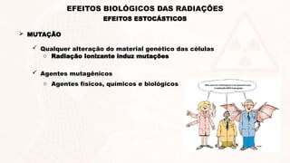  MUTAÇÃO
 Qualquer alteração do material genético das células
o Radiação Ionizante induz mutações
 Agentes mutagênicos
o Agentes físicos, químicos e biológicos
EFEITOS ESTOCÁSTICOS
EFEITOS BIOLÓGICOS DAS RADIAÇÕES
 