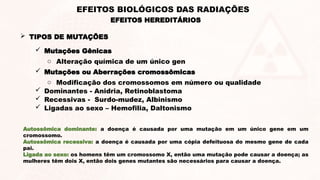  TIPOS DE MUTAÇÕES
 Mutações Gênicas
o Alteração química de um único gen
 Mutações ou Aberrações cromossômicas
o Modificação dos cromossomos em número ou qualidade
 Dominantes - Anidria, Retinoblastoma
 Recessivas - Surdo-mudez, Albinismo
 Ligadas ao sexo – Hemofilia, Daltonismo
EFEITOS HEREDITÁRIOS
EFEITOS BIOLÓGICOS DAS RADIAÇÕES
Autossômica dominante: a doença é causada por uma mutação em um único gene em um
cromossomo.
Autossômica recessiva: a doença é causada por uma cópia defeituosa do mesmo gene de cada
pai.
Ligada ao sexo: os homens têm um cromossomo X, então uma mutação pode causar a doença; as
mulheres têm dois X, então dois genes mutantes são necessários para causar a doença.
 