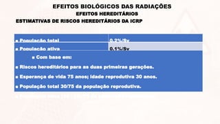 EFEITOS HEREDITÁRIOS
EFEITOS BIOLÓGICOS DAS RADIAÇÕES
ESTIMATIVAS DE RISCOS HEREDITÁRIOS DA ICRP
■ População total 0,2%/Sv
■ População ativa 0,1%/Sv
■ Com base em:
■ Riscos hereditários para as duas primeiras gerações.
■ Esperança de vida 75 anos; idade reprodutiva 30 anos.
■ População total 30/75 da população reprodutiva.
■ População ativa (30 - 18)/75 da população reprodutiva.
 
