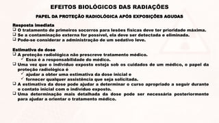 EFEITOS BIOLÓGICOS DAS RADIAÇÕES
Resposta imediata
 O tratamento de primeiros socorros para lesões físicas deve ter prioridade máxima.
 Se a contaminação externa for possível, ela deve ser detectada e eliminada.
 Pode-se considerar a administração de um sedativo leve.
Estimativa de dose
 A proteção radiológica não prescreve tratamento médico.
 Essa é a responsabilidade do médico.
 Uma vez que o indivíduo exposto esteja sob os cuidados de um médico, o papel da
proteção radiológica é
 ajudar a obter uma estimativa da dose inicial e
 fornecer qualquer assistência que seja solicitada.
 A estimativa da dose pode ajudar a determinar o curso apropriado a seguir durante
o contato inicial com o indivíduo exposto.
 Uma determinação mais detalhada da dose pode ser necessária posteriormente
para ajudar a orientar o tratamento médico.
PAPEL DA PROTEÇÃO RADIOLÓGICA APÓS EXPOSIÇÕES AGUDAS
 