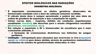 DOSIMETRIA BIOLÓGICA
EFEITOS BIOLÓGICOS DAS RADIAÇÕES
 É importante correlacionar os efeitos genéticos observados do
biomarcador estudado com a dose de radiação ionizante recebida.
 O cálculo desta dose é sempre aproximado e poderá dar uma ideia da
ordem de grandeza da exposição a que a população foi sujeita.
 Várias curvas dose - resposta, obtidas em condições experimentais
usualmente standard, são descritas para o ensaio citogenético escolhido
(dicêntricos, micronúcleos, etc.).
 Em relação a exposição a RI o biomarcador de excelência que é mais
comumente utilizado, é
o a formação de cromossomas dicêntricos nos linfócitos do sangue
periférico.
 Limitação – extrapolação para situações que ocorreram in vivo (exposição
aguda ou crônica) para doses obtidas através de parâmetros matemáticos
resultantes de estudos de genotoxicidade elaborados in vitro
 