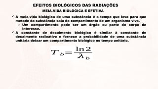 MEIA-VIDA BIOLÓGICA E EFETIVA
EFEITOS BIOLÓGICOS DAS RADIAÇÕES
 A meia-vida biológica de uma substância é o tempo que leva para que
metade da substância saia do compartimento de um organismo vivo.
o Um compartimento pode ser um órgão ou parte do corpo de
interesse.
 A constante de decaimento biológico é similar à constante de
decaimento radioativo e fornece a probabilidade de uma substância
unitária deixar um compartimento biológico no tempo unitário.
𝑇 𝑏=
ln 2
𝜆𝑏
 